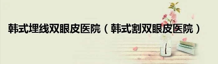 韩式埋线双眼皮医院（韩式割双眼皮医院）