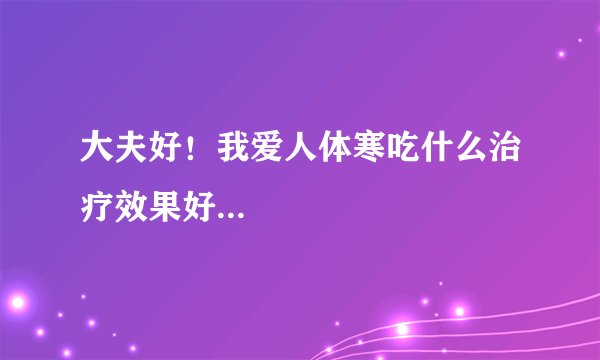 大夫好！我爱人体寒吃什么治疗效果好...