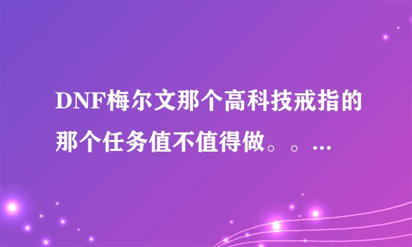 DNF梅尔文那个高科技戒指的那个任务值不值得做。。。。说下利弊