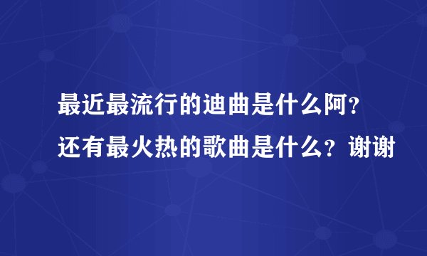 最近最流行的迪曲是什么阿？还有最火热的歌曲是什么？谢谢