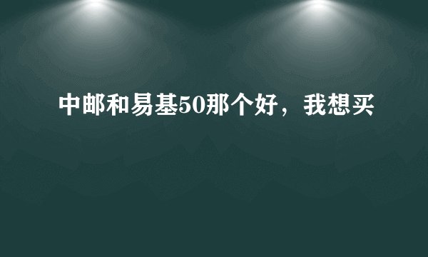 中邮和易基50那个好，我想买