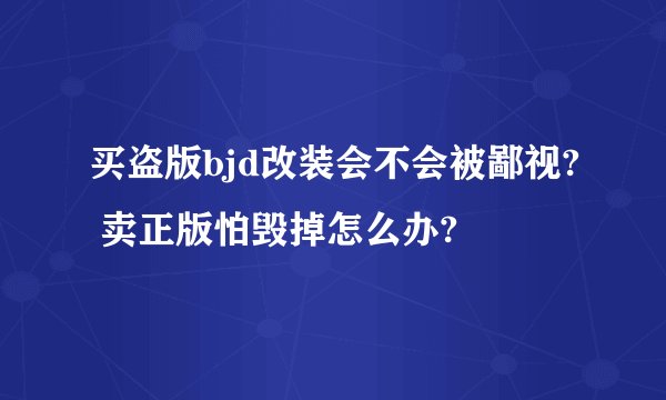 买盗版bjd改装会不会被鄙视? 卖正版怕毁掉怎么办?