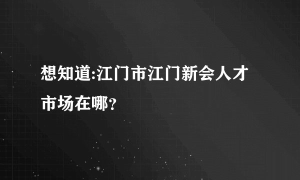 想知道:江门市江门新会人才市场在哪？