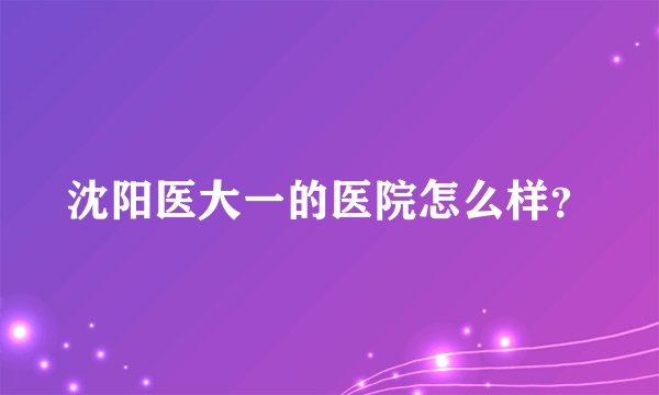 沈阳医大一的医院怎么样？