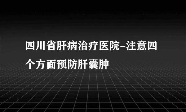 四川省肝病治疗医院-注意四个方面预防肝囊肿