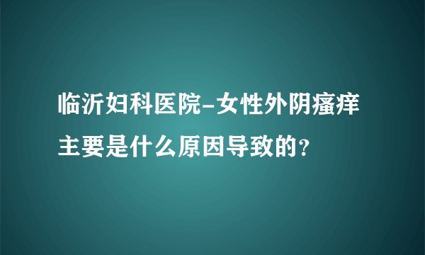临沂妇科医院-女性外阴瘙痒主要是什么原因导致的？