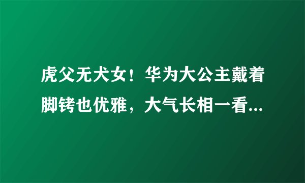 虎父无犬女！华为大公主戴着脚铐也优雅，大气长相一看就是富贵命