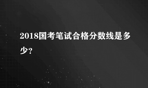 2018国考笔试合格分数线是多少？