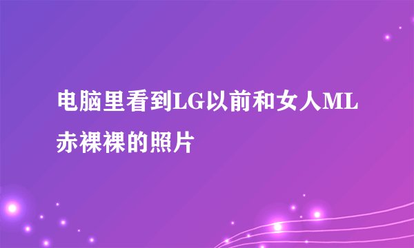 电脑里看到LG以前和女人ML赤裸裸的照片