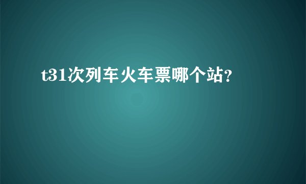 t31次列车火车票哪个站？
