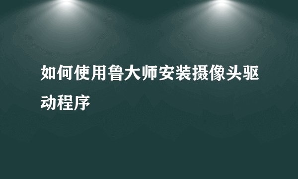 如何使用鲁大师安装摄像头驱动程序
