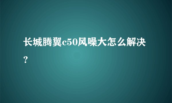 长城腾翼c50风噪大怎么解决？