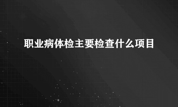 职业病体检主要检查什么项目
