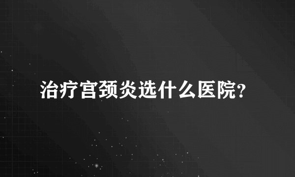 治疗宫颈炎选什么医院？