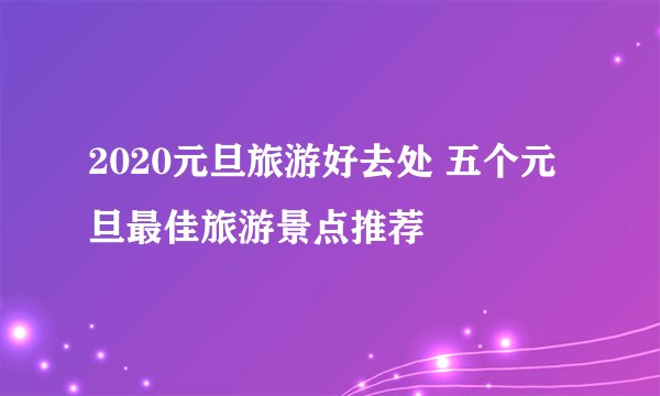 2020元旦旅游好去处 五个元旦最佳旅游景点推荐