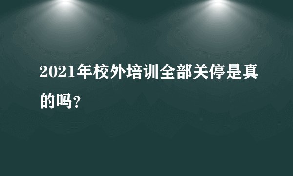 2021年校外培训全部关停是真的吗？
