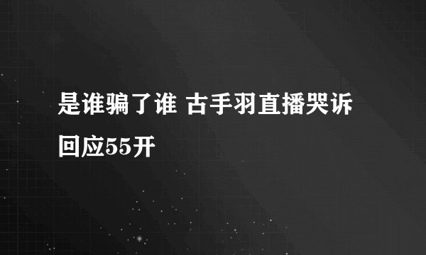 是谁骗了谁 古手羽直播哭诉回应55开