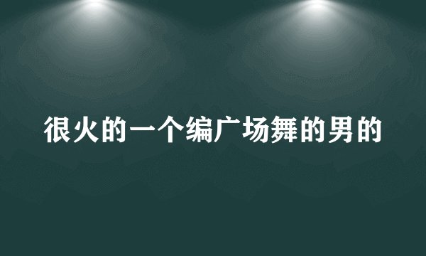 很火的一个编广场舞的男的