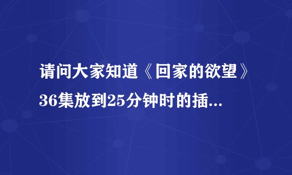 请问大家知道《回家的欲望》36集放到25分钟时的插曲是什么歌曲？