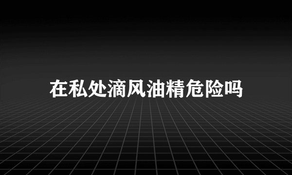 在私处滴风油精危险吗