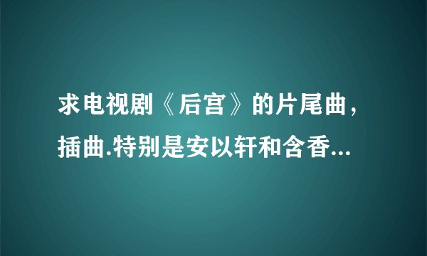 求电视剧《后宫》的片尾曲，插曲.特别是安以轩和含香经常练习的那首插曲.