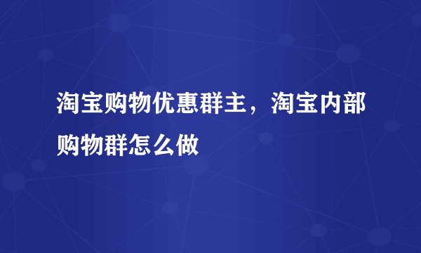淘宝购物优惠群主，淘宝内部购物群怎么做