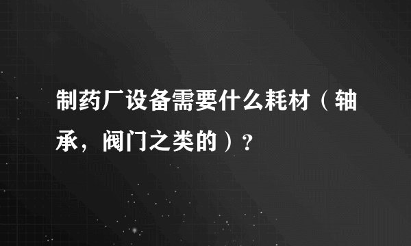 制药厂设备需要什么耗材（轴承，阀门之类的）？