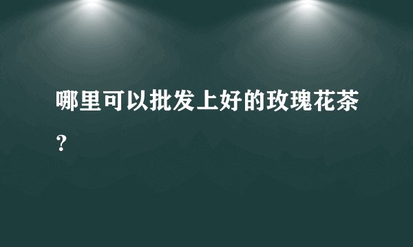 哪里可以批发上好的玫瑰花茶？