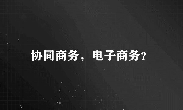 协同商务，电子商务？