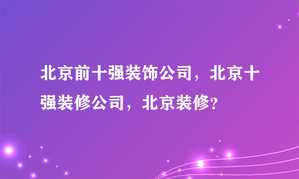 北京前十强装饰公司，北京十强装修公司，北京装修？