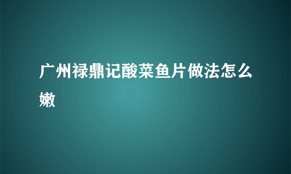 广州禄鼎记酸菜鱼片做法怎么嫩