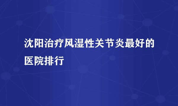 沈阳治疗风湿性关节炎最好的医院排行