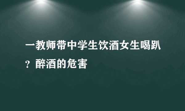 一教师带中学生饮酒女生喝趴？醉酒的危害