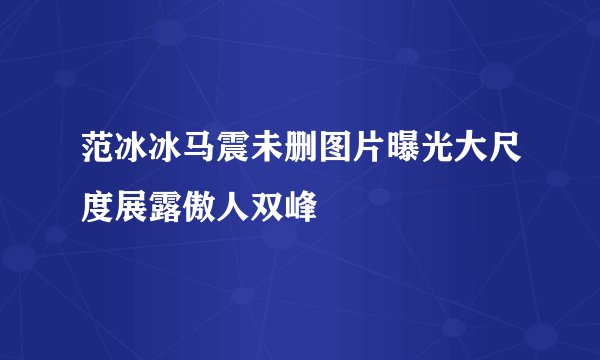 范冰冰马震未删图片曝光大尺度展露傲人双峰
