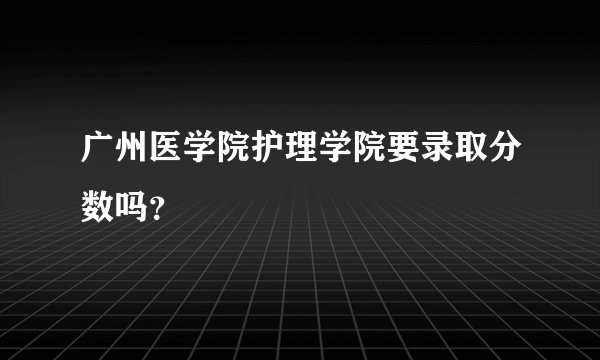 广州医学院护理学院要录取分数吗？