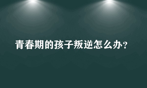 青春期的孩子叛逆怎么办？