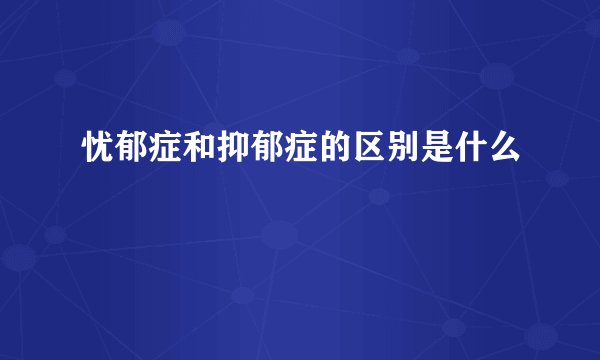 忧郁症和抑郁症的区别是什么