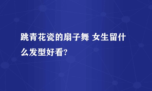 跳青花瓷的扇子舞 女生留什么发型好看?