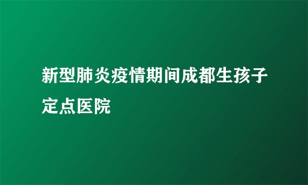 新型肺炎疫情期间成都生孩子定点医院