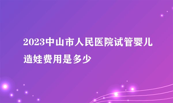 2023中山市人民医院试管婴儿造娃费用是多少