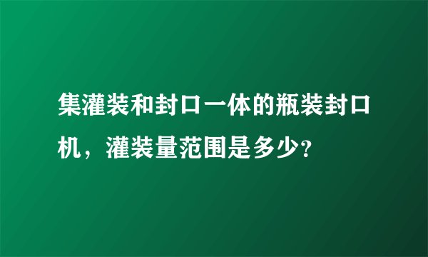 集灌装和封口一体的瓶装封口机，灌装量范围是多少？