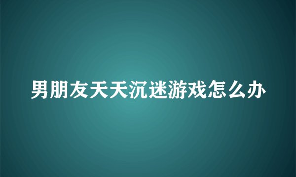 男朋友天天沉迷游戏怎么办