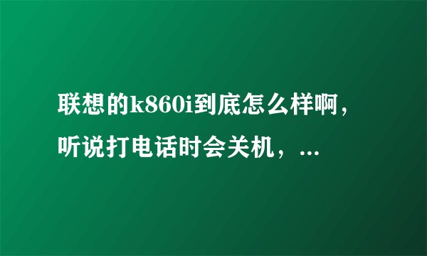 联想的k860i到底怎么样啊，听说打电话时会关机，短信发不出去什么的，这样的情况多吗