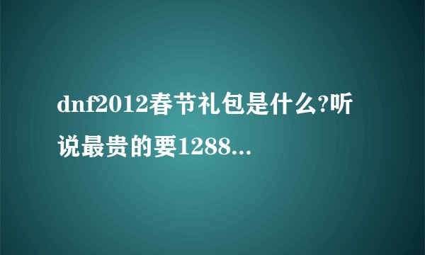 dnf2012春节礼包是什么?听说最贵的要1288..知道的麻烦透露一下啊