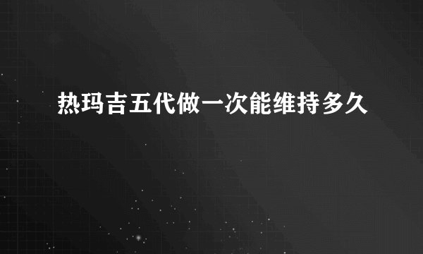 热玛吉五代做一次能维持多久
