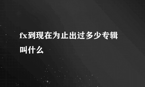 fx到现在为止出过多少专辑 叫什么