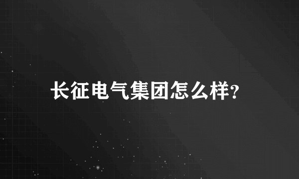 长征电气集团怎么样？