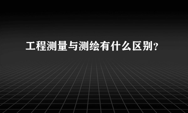 工程测量与测绘有什么区别？