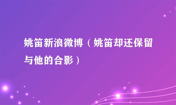 姚笛新浪微博（姚笛却还保留与他的合影）