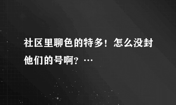 社区里聊色的特多！怎么没封他们的号啊？…